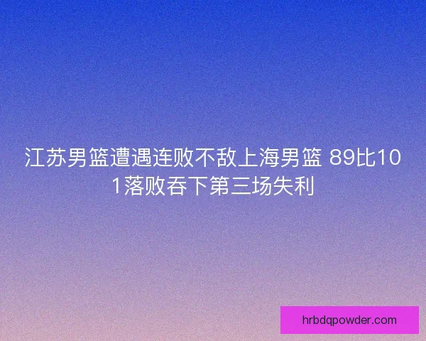 江苏男篮遭遇连败不敌上海男篮 89比101落败吞下第三场失利