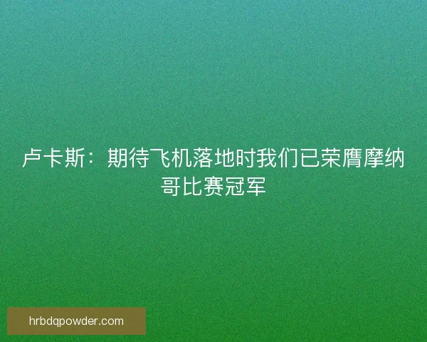 卢卡斯：期待飞机落地时我们已荣膺摩纳哥比赛冠军